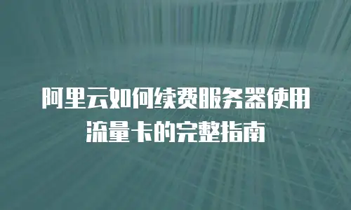 阿里云如何续费服务器使用流量卡的完整指南