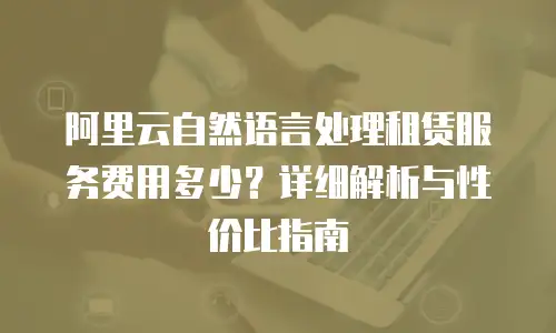 阿里云自然语言处理租赁服务费用多少？详细解析与性价比指南