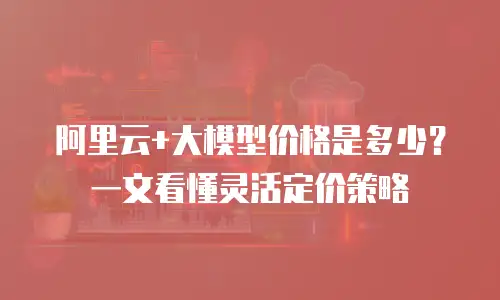 阿里云+大模型价格是多少？一文看懂灵活定价策略