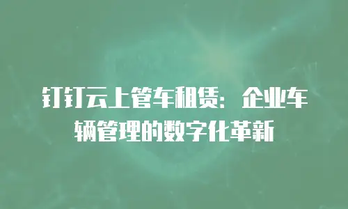 钉钉云上管车租赁：企业车辆管理的数字化革新