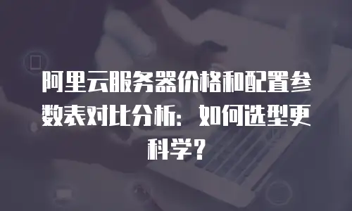阿里云服务器价格和配置参数表对比分析：如何选型更科学？