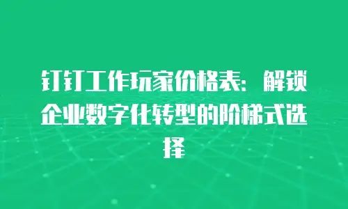钉钉工作玩家价格表：解锁企业数字化转型的阶梯式选择