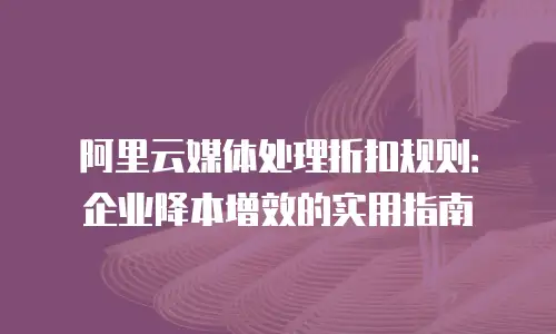 阿里云媒体处理折扣规则：企业降本增效的实用指南