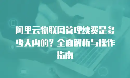 阿里云物联网管理续费是多少天内的？全面解析与操作指南