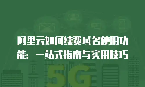 阿里云如何续费域名使用功能：一站式指南与实用技巧