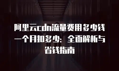 阿里云cdn流量费用多少钱一个月扣多少：全面解析与省钱指南