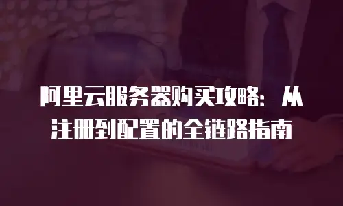 阿里云服务器购买攻略：从注册到配置的全链路指南