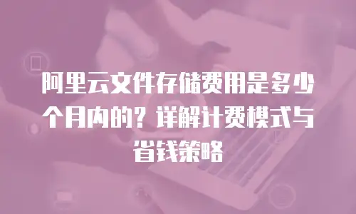 阿里云文件存储费用是多少个月内的？详解计费模式与省钱策略