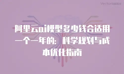 阿里云ai模型多少钱合适用一个一年的：科学规划与成本优化指南