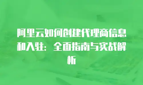 阿里云如何创建代理商信息和入驻：全面指南与实战解析