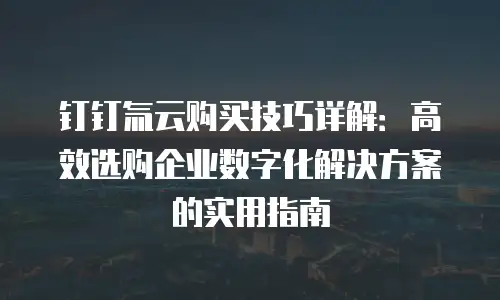 钉钉氚云购买技巧详解：高效选购企业数字化解决方案的实用指南