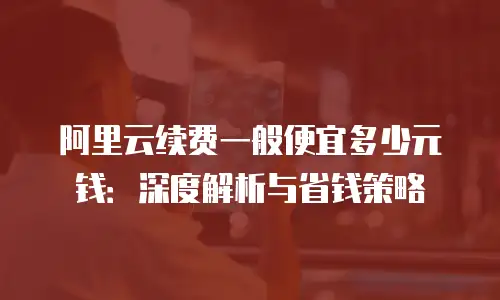 阿里云续费一般便宜多少元钱：深度解析与省钱策略