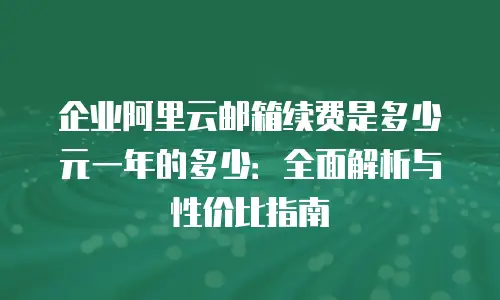 企业阿里云邮箱续费是多少元一年的多少：全面解析与性价比指南
