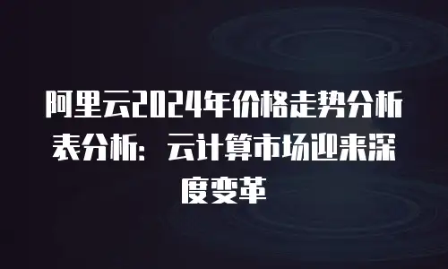 阿里云2024年价格走势分析表分析：云计算市场迎来深度变革