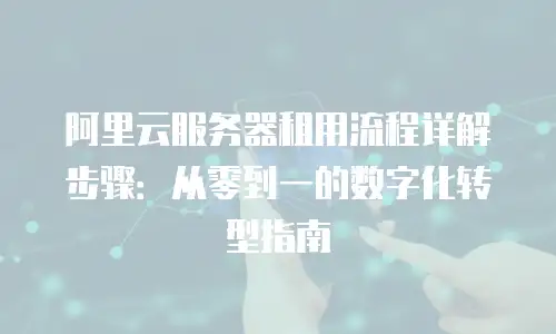 阿里云服务器租用流程详解步骤：从零到一的数字化转型指南