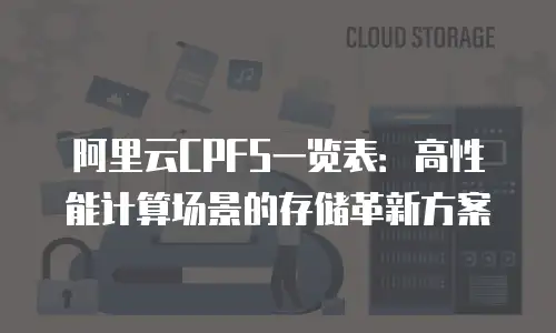 阿里云CPFS一览表：高性能计算场景的存储革新方案