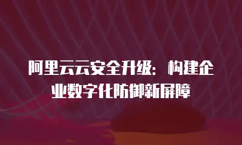 阿里云云安全升级：构建企业数字化防御新屏障