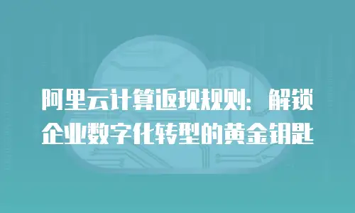 阿里云计算返现规则：解锁企业数字化转型的黄金钥匙