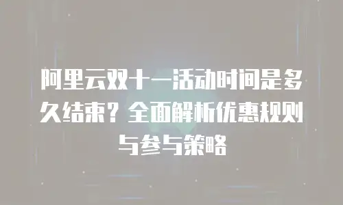 阿里云双十一活动时间是多久结束？全面解析优惠规则与参与策略