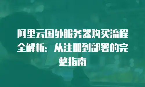 阿里云国外服务器购买流程全解析：从注册到部署的完整指南