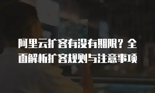 阿里云扩容有没有期限？全面解析扩容规则与注意事项