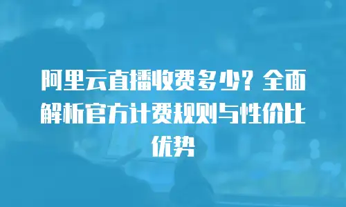 阿里云直播收费多少？全面解析官方计费规则与性价比优势