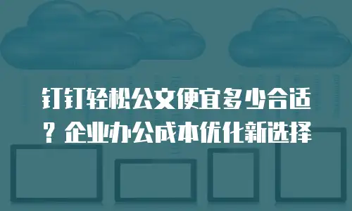钉钉轻松公文便宜多少合适？企业办公成本优化新选择