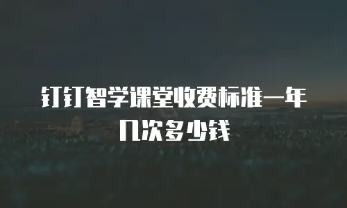 钉钉智学课堂收费标准一年几次多少钱