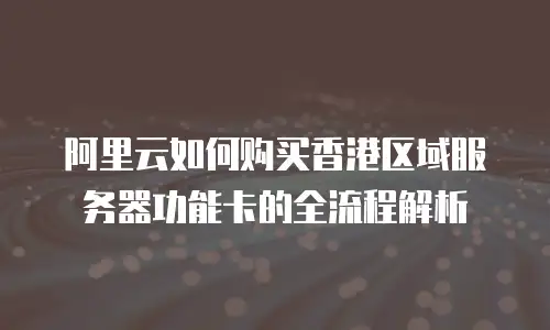 阿里云如何购买香港区域服务器功能卡的全流程解析