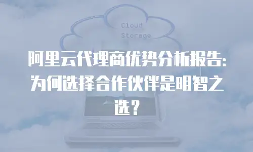 阿里云代理商优势分析报告：为何选择合作伙伴是明智之选？