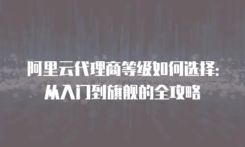 阿里云代理商等级如何选择：从入门到旗舰的全攻略