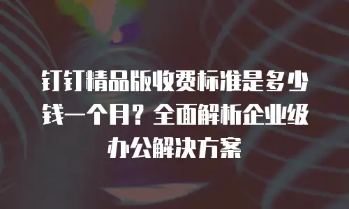 钉钉精品版收费标准是多少钱一个月？全面解析企业级办公解决方案