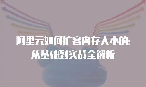 阿里云如何扩容内存大小的：从基础到实战全解析
