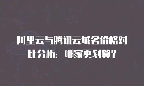 阿里云与腾讯云域名价格对比分析：哪家更划算？