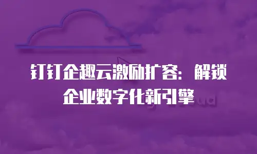钉钉企趣云激励扩容：解锁企业数字化新引擎