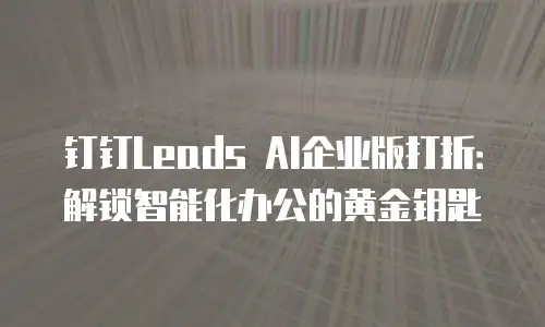 钉钉Leads AI企业版打折：解锁智能化办公的黄金钥匙