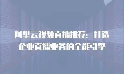 阿里云视频直播推荐：打造企业直播业务的全能引擎