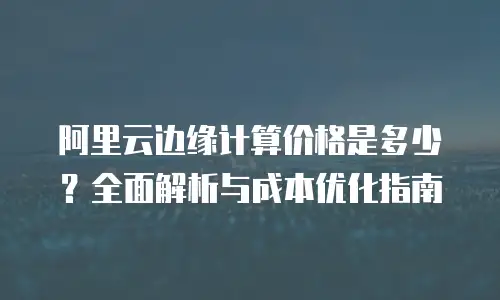阿里云边缘计算价格是多少？全面解析与成本优化指南