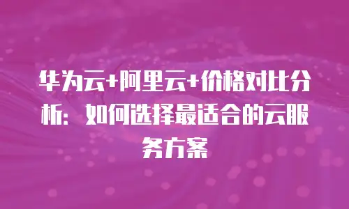 华为云+阿里云+价格对比分析：如何选择最适合的云服务方案