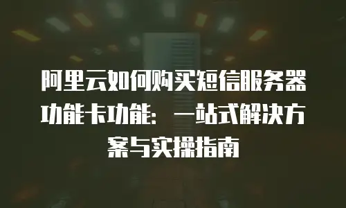 阿里云如何购买短信服务器功能卡功能：一站式解决方案与实操指南