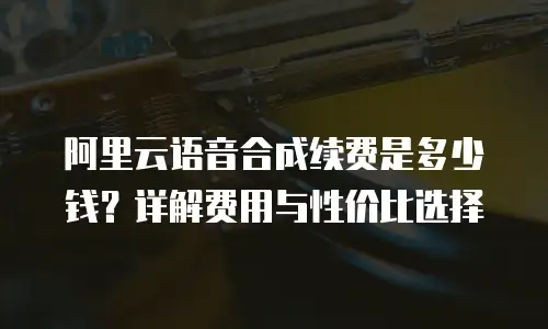阿里云语音合成续费是多少钱？详解费用与性价比选择