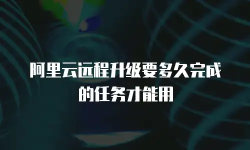 阿里云远程升级要多久完成的任务才能用