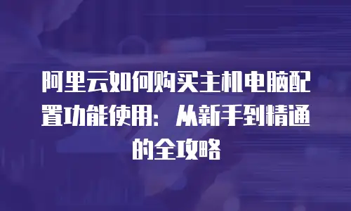 阿里云如何购买主机电脑配置功能使用：从新手到精通的全攻略
