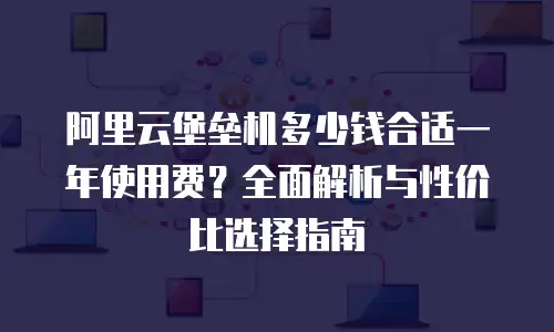 阿里云堡垒机多少钱合适一年使用费？全面解析与性价比选择指南