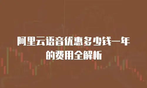 阿里云语音优惠多少钱一年的费用全解析