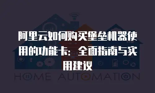 阿里云如何购买堡垒机器使用的功能卡：全面指南与实用建议