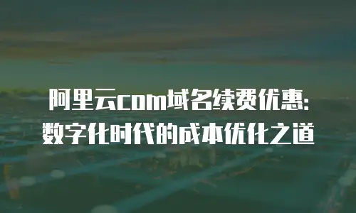 阿里云com域名续费优惠：数字化时代的成本优化之道