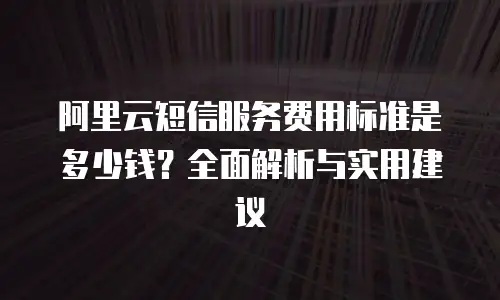 阿里云短信服务费用标准是多少钱？全面解析与实用建议