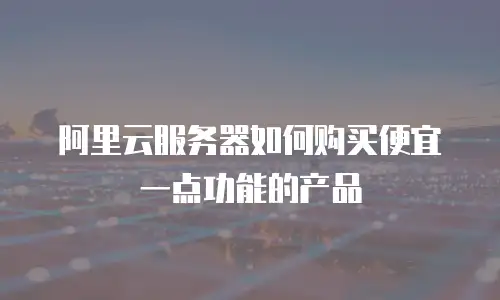 阿里云服务器如何购买便宜一点功能的产品