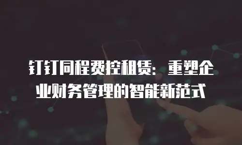 钉钉同程费控租赁：重塑企业财务管理的智能新范式